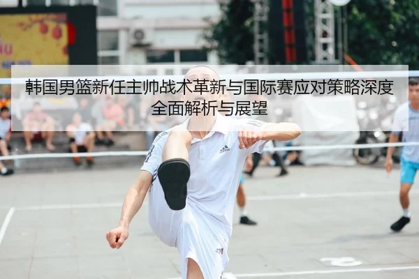韩国男篮新任主帅战术革新与国际赛应对策略深度全面解析与展望