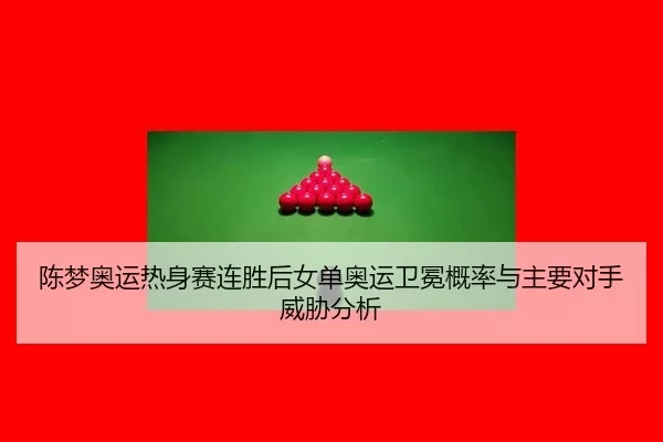 陈梦奥运热身赛连胜后女单奥运卫冕概率与主要对手威胁分析
