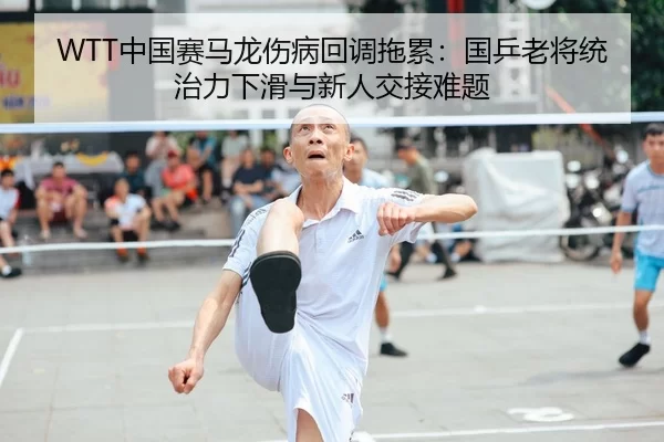 WTT中国赛马龙伤病回调拖累：国乒老将统治力下滑与新人交接难题